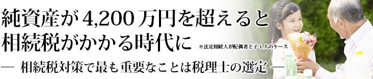 純資産が4,200万円を超えると相続税がかかる時代に※法定相続人が配偶者と子1人のケース　相続税対策で最も重要なことは税理士の選定